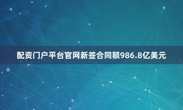 配资门户平台官网新签合同额986.8亿美元