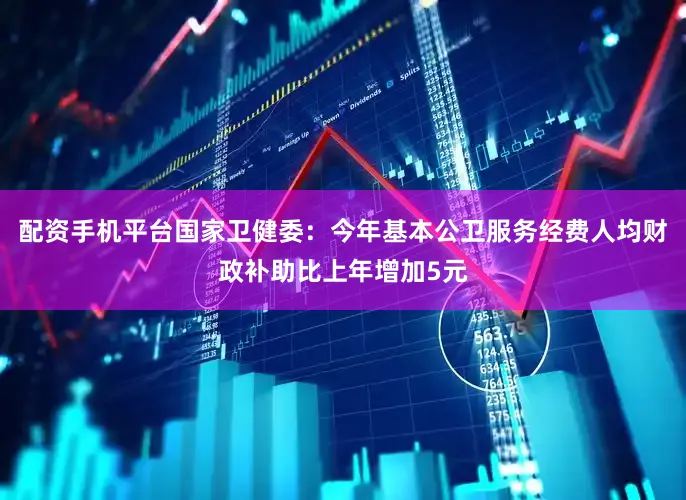 配资手机平台国家卫健委：今年基本公卫服务经费人均财政补助比上年增加5元