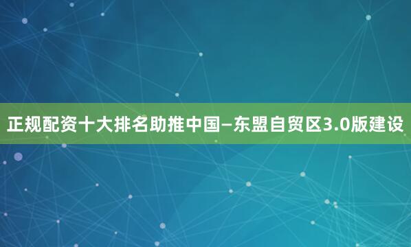 正规配资十大排名助推中国—东盟自贸区3.0版建设