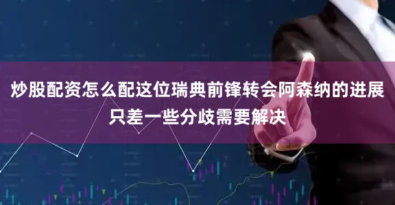 炒股配资怎么配这位瑞典前锋转会阿森纳的进展只差一些分歧需要解决