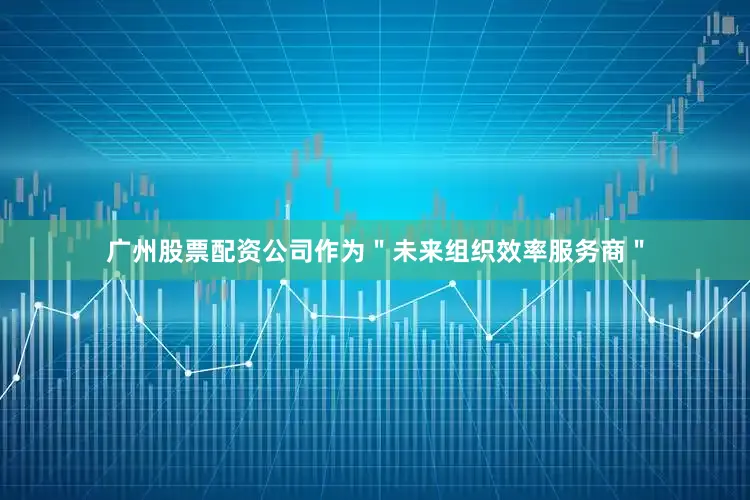 广州股票配资公司作为＂未来组织效率服务商＂