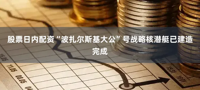 股票日内配资“波扎尔斯基大公”号战略核潜艇已建造完成