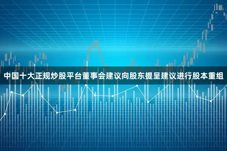 中国十大正规炒股平台董事会建议向股东提呈建议进行股本重组