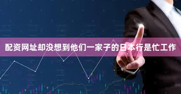 配资网址却没想到他们一家子的日本行是忙工作