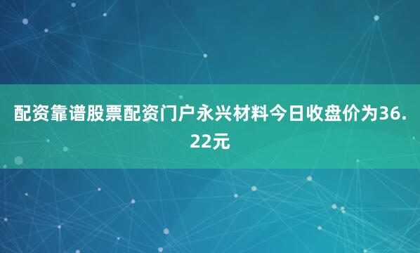 配资靠谱股票配资门户永兴材料今日收盘价为36.22元