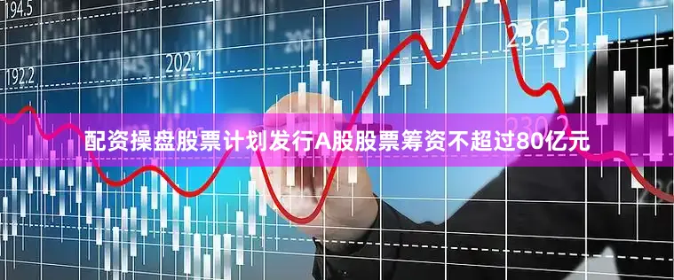 配资操盘股票计划发行A股股票筹资不超过80亿元