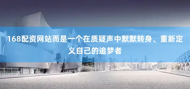 168配资网站而是一个在质疑声中默默转身、重新定义自己的追梦者