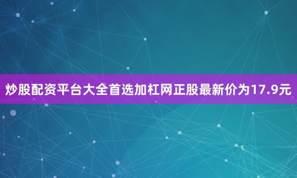 炒股配资平台大全首选加杠网正股最新价为17.9元