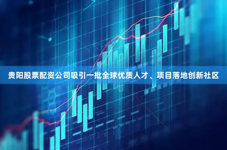 贵阳股票配资公司吸引一批全球优质人才、项目落地创新社区