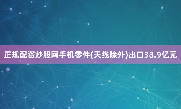 正规配资炒股网手机零件(天线除外)出口38.9亿元