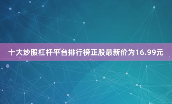 十大炒股杠杆平台排行榜正股最新价为16.99元