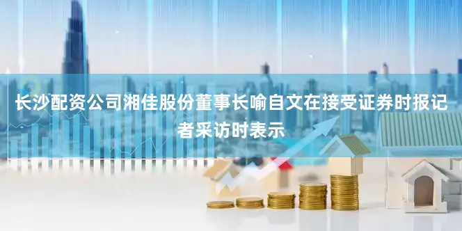长沙配资公司湘佳股份董事长喻自文在接受证券时报记者采访时表示