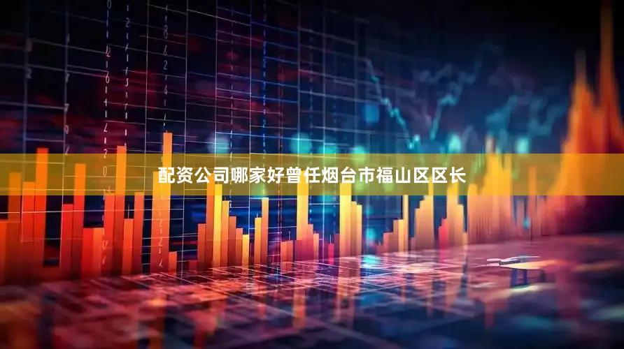 配资公司哪家好曾任烟台市福山区区长