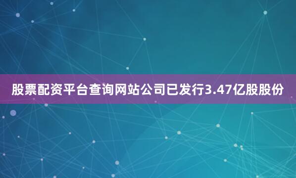 股票配资平台查询网站公司已发行3.47亿股股份