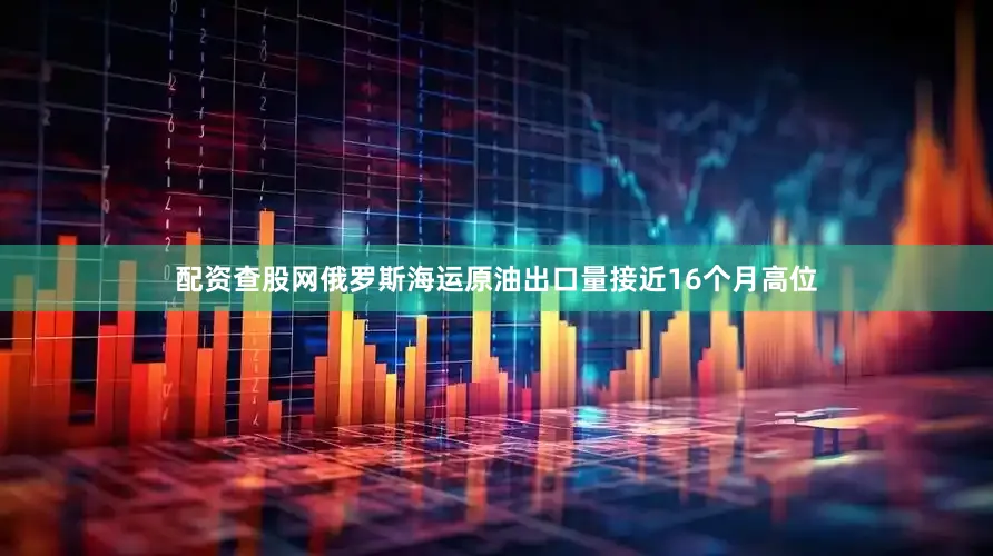 配资查股网俄罗斯海运原油出口量接近16个月高位