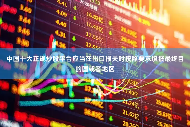 中国十大正规炒股平台应当在出口报关时按照要求填报最终目的国或者地区