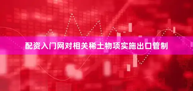 配资入门网对相关稀土物项实施出口管制